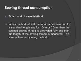 Sewing thread consumption
1. Stitch and Unravel Method:
 In this method, at first the fabric is first sewn up to
a standard length say for 10cm or 20cm. then the
stitched sewing thread is unraveled fully and then
the length of the sewing thread is measured. This
is more time consuming method.
21
 