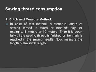 Sewing thread consumption
2. Stitch and Measure Method:
 In case of this method, a standard length of
sewing thread is taken or marked; say for
example, 5 meters or 10 meters. Then it is sewn
fully till the sewing thread is finished or the mark is
reached in the sewing needle. Now, measure the
length of the stitch length.
22
 