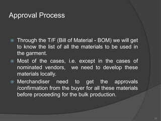 Approval Process
 Through the T/F (Bill of Material - BOM) we will get
to know the list of all the materials to be used in
the garment.
 Most of the cases, i.e. except in the cases of
nominated vendors, we need to develop these
materials locally.
 Merchandiser need to get the approvals
/confirmation from the buyer for all these materials
before proceeding for the bulk production.
25
 