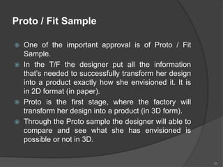 Proto / Fit Sample
 One of the important approval is of Proto / Fit
Sample.
 In the T/F the designer put all the information
that’s needed to successfully transform her design
into a product exactly how she envisioned it. It is
in 2D format (in paper).
 Proto is the first stage, where the factory will
transform her design into a product (in 3D form).
 Through the Proto sample the designer will able to
compare and see what she has envisioned is
possible or not in 3D.
26
 