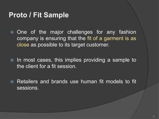 Proto / Fit Sample
 One of the major challenges for any fashion
company is ensuring that the fit of a garment is as
close as possible to its target customer.
 In most cases, this implies providing a sample to
the client for a fit session.
 Retailers and brands use human fit models to fit
sessions.
27
 