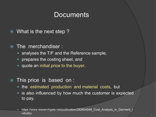 Documents
 What is the next step ?
 The merchandiser :
 analyses the T/F and the Reference sample,
 prepares the costing sheet, and
 quote an initial price to the buyer.
 This price is based on :
 the estimated production and material costs, but
 is also influenced by how much the customer is expected
to pay.
 https://www.researchgate.net/publication/282604549_Cost_Analysis_in_Garment_I
ndustry 3
 