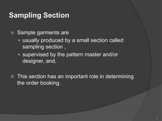 Sampling Section
 Sample garments are
 usually produced by a small section called
sampling section ,
 supervised by the pattern master and/or
designer, and,
 This section has an important role in determining
the order booking.
30
 