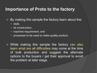 Importance of Proto to the factory
 By making this sample the factory learn about the:
 style,
 its construction,
 machine requirement, and
 processes to be used to make quality product.
 While making this sample the factory can also
learn what are all difficulties may come at the time
of bulk production and suggest the alternate
options to the buyers / get their approval to avoid
the problem at later stage.
31
 