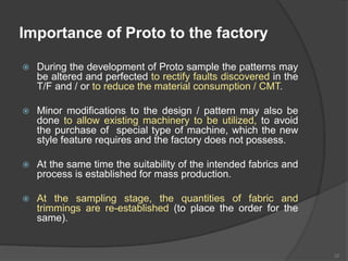Importance of Proto to the factory
 During the development of Proto sample the patterns may
be altered and perfected to rectify faults discovered in the
T/F and / or to reduce the material consumption / CMT.
 Minor modifications to the design / pattern may also be
done to allow existing machinery to be utilized, to avoid
the purchase of special type of machine, which the new
style feature requires and the factory does not possess.
 At the same time the suitability of the intended fabrics and
process is established for mass production.
 At the sampling stage, the quantities of fabric and
trimmings are re-established (to place the order for the
same).
32
 