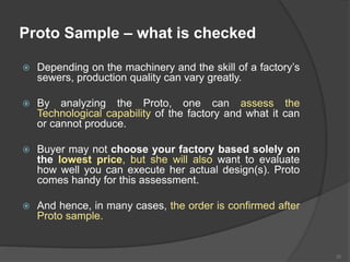 Proto Sample – what is checked
 Depending on the machinery and the skill of a factory’s
sewers, production quality can vary greatly.
 By analyzing the Proto, one can assess the
Technological capability of the factory and what it can
or cannot produce.
 Buyer may not choose your factory based solely on
the lowest price, but she will also want to evaluate
how well you can execute her actual design(s). Proto
comes handy for this assessment.
 And hence, in many cases, the order is confirmed after
Proto sample.
35
 
