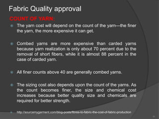 Fabric Quality approval
COUNT OF YARN:
 The yarn cost will depend on the count of the yarn—the finer
the yarn, the more expensive it can get.
 Combed yarns are more expensive than carded yarns
because yarn realization is only about 70 percent due to the
removal of short fibers, while it is almost 88 percent in the
case of carded yarn.
 All finer counts above 40 are generally combed yarns.
 The sizing cost also depends upon the count of the yarns. As
the count becomes finer, the size and chemical cost
increases because better quality size and chemicals are
required for better strength.
 http://sourcemygarment.com/blog-posts/fibres-to-fabric-the-cost-of-fabric-production
40
 