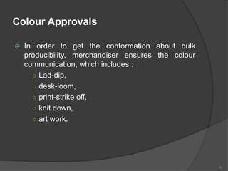 Colour Approvals
 In order to get the conformation about bulk
producibility, merchandiser ensures the colour
communication, which includes :
○ Lad-dip,
○ desk-loom,
○ print-strike off,
○ knit down,
○ art work.
42
 