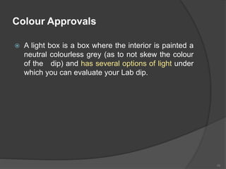 Colour Approvals
 A light box is a box where the interior is painted a
neutral colourless grey (as to not skew the colour
of the dip) and has several options of light under
which you can evaluate your Lab dip.
45
 