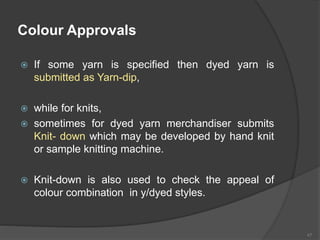 Colour Approvals
 If some yarn is specified then dyed yarn is
submitted as Yarn-dip,
 while for knits,
 sometimes for dyed yarn merchandiser submits
Knit- down which may be developed by hand knit
or sample knitting machine.
 Knit-down is also used to check the appeal of
colour combination in y/dyed styles.
47
 