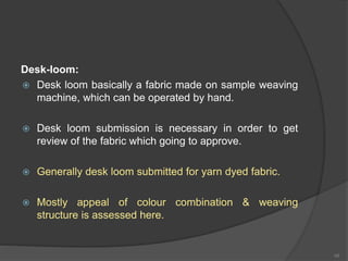 Desk-loom:
 Desk loom basically a fabric made on sample weaving
machine, which can be operated by hand.
 Desk loom submission is necessary in order to get
review of the fabric which going to approve.
 Generally desk loom submitted for yarn dyed fabric.
 Mostly appeal of colour combination & weaving
structure is assessed here.
48
 