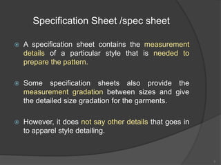 Specification Sheet /spec sheet
 A specification sheet contains the measurement
details of a particular style that is needed to
prepare the pattern.
 Some specification sheets also provide the
measurement gradation between sizes and give
the detailed size gradation for the garments.
 However, it does not say other details that goes in
to apparel style detailing.
5
 