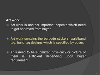 Art work:
 Art work is another important aspects which need
to get approved from buyer.
 Art work contains the barcode stickers, waistband
tag, hand tag designs which is specified by buyer.
 This need to be submitted physically or picture of
them is sufficient depending upon buyer
requirement.
50
 