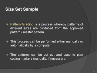 Size Set Sample
 Pattern Grading is a process whereby patterns of
different sizes are produced from the approved
pattern / master pattern.
 This process can be performed either manually or
automatically by a computer.
 The patterns can be cut out and used to plan
cutting markers manually, if necessary.
52
 