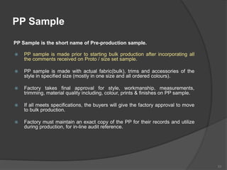 PP Sample
PP Sample is the short name of Pre-production sample.
 PP sample is made prior to starting bulk production after incorporating all
the comments received on Proto / size set sample.
 PP sample is made with actual fabric(bulk), trims and accessories of the
style in specified size (mostly in one size and all ordered colours).
 Factory takes final approval for style, workmanship, measurements,
trimming, material quality including, colour, prints & finishes on PP sample.
 If all meets specifications, the buyers will give the factory approval to move
to bulk production.
 Factory must maintain an exact copy of the PP for their records and utilize
during production, for in-line audit reference.
53
 