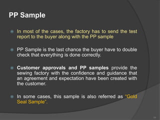 PP Sample
 In most of the cases, the factory has to send the test
report to the buyer along with the PP sample
 PP Sample is the last chance the buyer have to double
check that everything is done correctly.
 Customer approvals and PP samples provide the
sewing factory with the confidence and guidance that
an agreement and expectation have been created with
the customer.
 In some cases, this sample is also referred as “Gold
Seal Sample”.
54
 