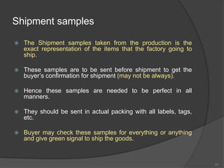 Shipment samples
 The Shipment samples taken from the production is the
exact representation of the items that the factory going to
ship.
 These samples are to be sent before shipment to get the
buyer’s confirmation for shipment (may not be always).
 Hence these samples are needed to be perfect in all
manners.
 They should be sent in actual packing with all labels, tags,
etc.
 Buyer may check these samples for everything or anything
and give green signal to ship the goods.
55
 
