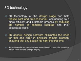 3D technology
 3D technology at the design stage can help
reduce cost and time-to-market, contributing to a
more efficient and profitable process by reducing
the number of samples required and their
associated costs.
 3D apparel design software eliminates the need
for trial and error in physical sample creation,
ensuring that any design fits right the first time
 (https://www.lectra.com/sites/lectra.com/files/document/lectra-white-
paper-3d-in-apparel-design-en.pdf)
57
 