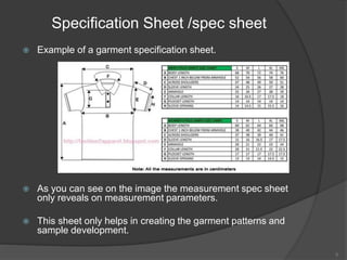 Specification Sheet /spec sheet
 Example of a garment specification sheet.
 As you can see on the image the measurement spec sheet
only reveals on measurement parameters.
 This sheet only helps in creating the garment patterns and
sample development.
6
 