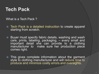 What is a Tech Pack ?
 Tech Pack is a detailed instruction to create apparel
starting from scratch.
 Buyer must specify fabric details, washing and wash
care, prints, labeling, packaging, – every small and
important detail she can provide to a clothing
manufacturer to make sure her production piece
comes right.
 This gives complete information about the garment
style to clothing manufacturer and will reduce time to
produce and minimize costly errors and oversights.
8
Tech Pack
 