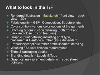 What to look in the T/F
 Rendered illustration – flat sketch ( front view – back
view – 2D)
 Fabric quality – GSM, Composition, Structure, etc
 Color combo – various color options of the garments
 Stitching & construction detailing (both front and
back and close ups on features)
 Graphic /print detailing including print type,
placement & Pantone number (style dependent)
 Embroidery/appliqué /other embellishment detailing
 Washing / Special finishes requirements
 Trims & packaging details
 Branding details – Labels & Tags
 Graphical measurement details with spec sheet
pointers.
9
 