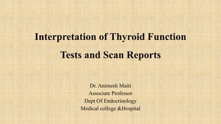 Interpretation of Thyroid Function
Tests and Scan Reports
Dr. Animesh Maiti
Associate Professor
Dept Of Endocrinology
Medical college &Hospital
 