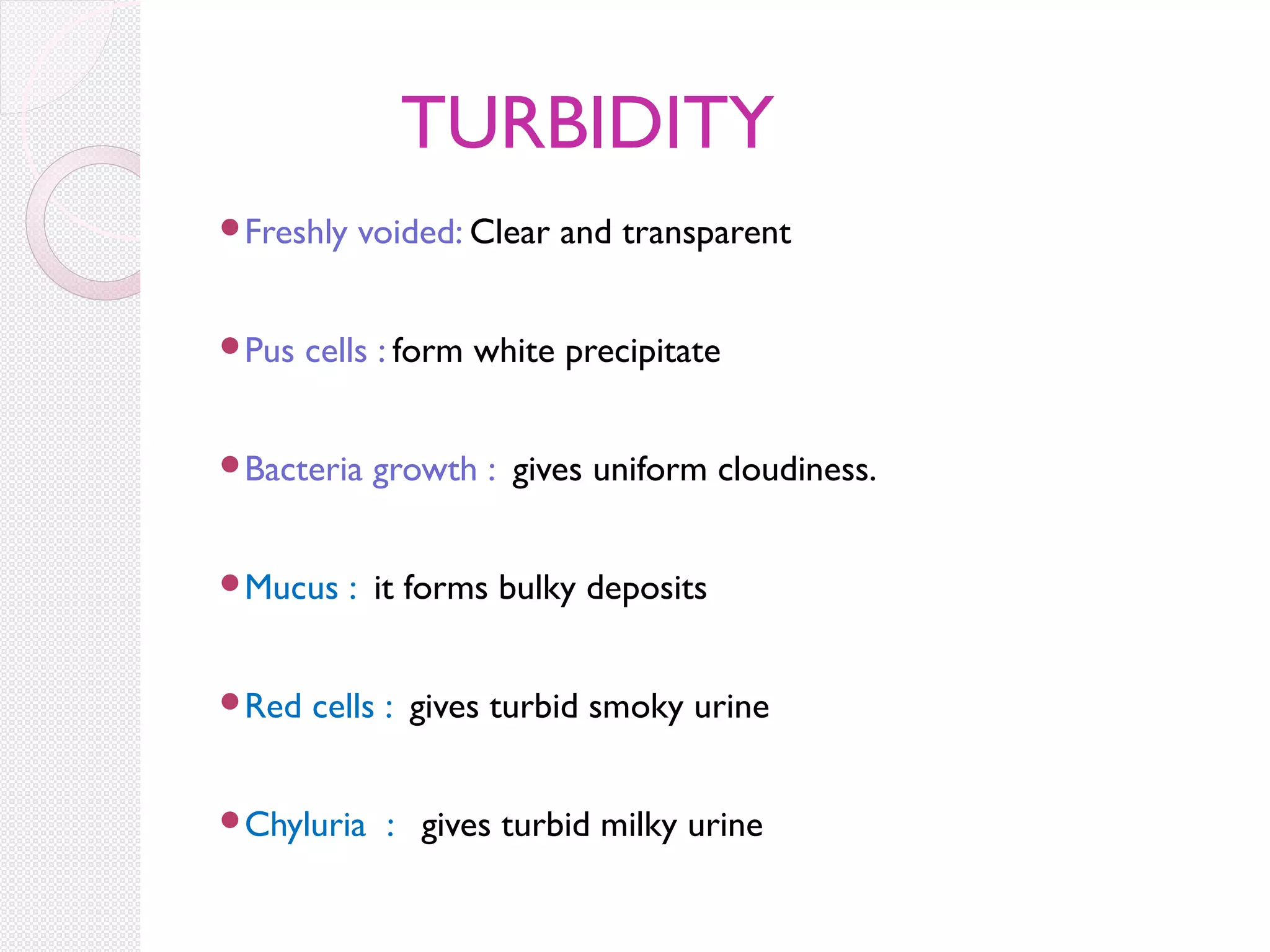 TURBIDITY
Freshly

Pus

voided: Clear and transparent

cells : form white precipitate

Bacteria

Mucus

Red

growth : gives uniform cloudiness.

: it forms bulky deposits

cells : gives turbid smoky urine

Chyluria

: gives turbid milky urine

 