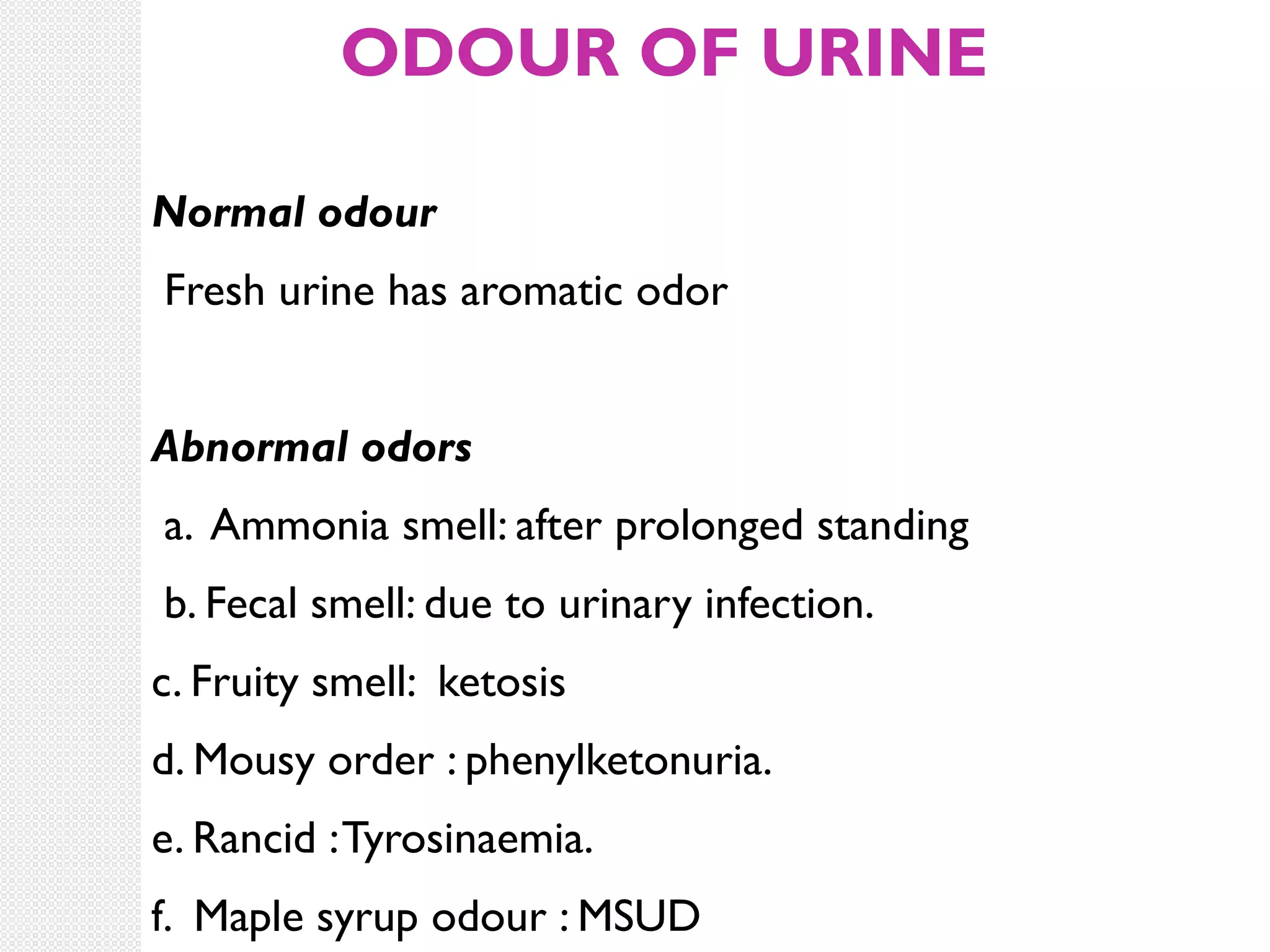 ODOUR OF URINE
Normal odour
Fresh urine has aromatic odor
Abnormal odors
a. Ammonia smell: after prolonged standing
b. Fecal smell: due to urinary infection.
c. Fruity smell: ketosis
d. Mousy order : phenylketonuria.
e. Rancid : Tyrosinaemia.
f. Maple syrup odour : MSUD

 