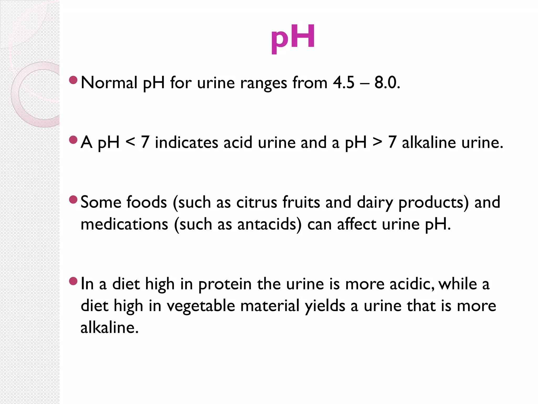 pH
Normal

A

pH for urine ranges from 4.5 – 8.0.

pH < 7 indicates acid urine and a pH > 7 alkaline urine.

Some

foods (such as citrus fruits and dairy products) and
medications (such as antacids) can affect urine pH.

In

a diet high in protein the urine is more acidic, while a
diet high in vegetable material yields a urine that is more
alkaline.

 