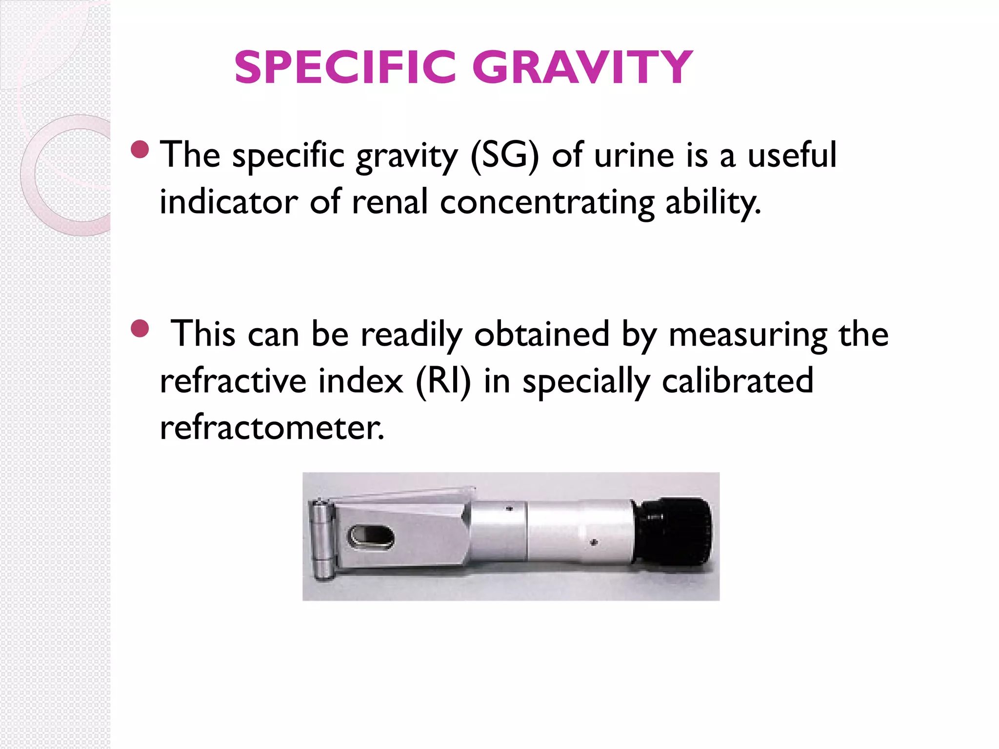 SPECIFIC GRAVITY
The

specific gravity (SG) of urine is a useful
indicator of renal concentrating ability.
This can be readily obtained by measuring the
refractive index (RI) in specially calibrated
refractometer.



 