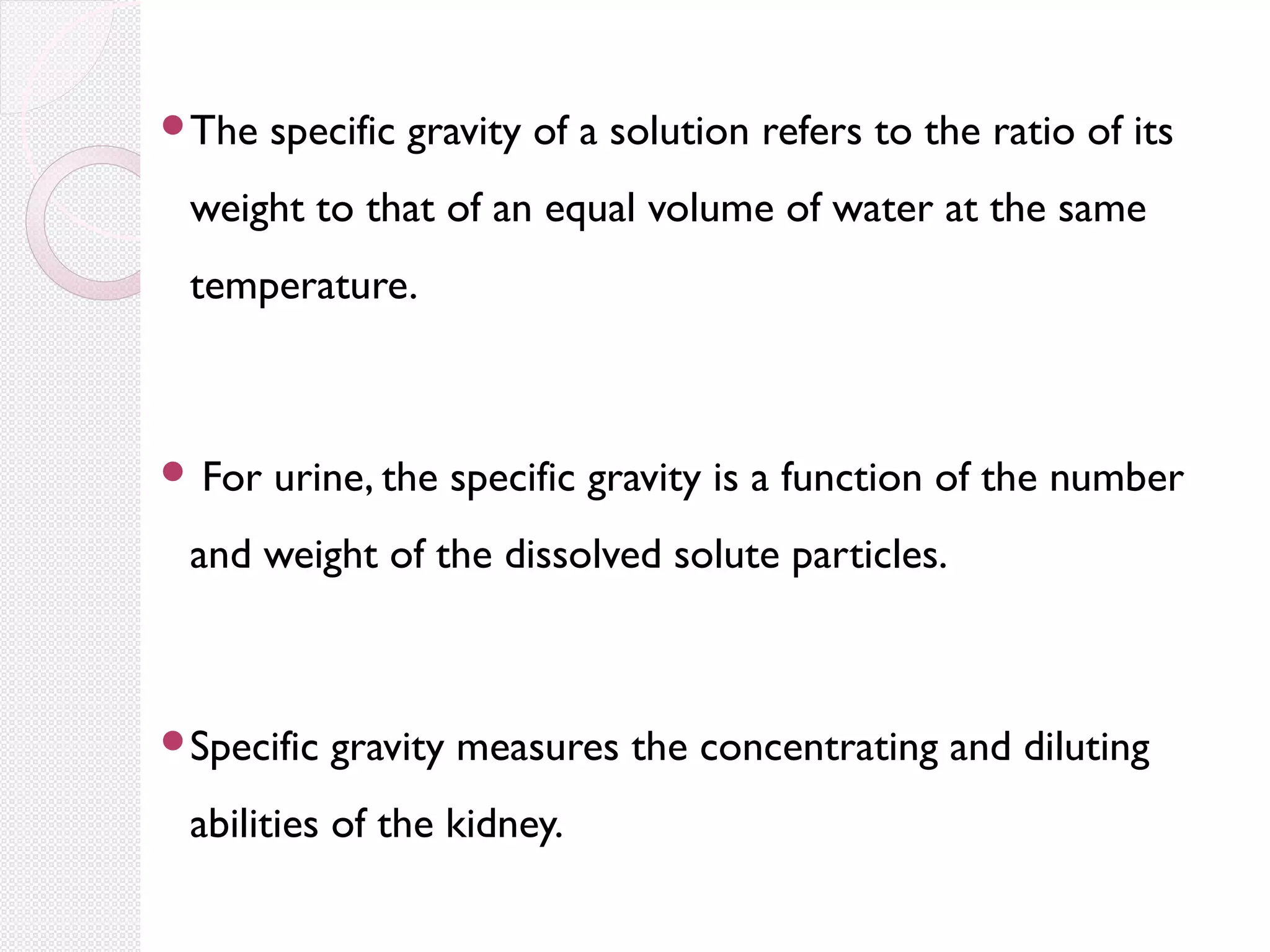 The

specific gravity of a solution refers to the ratio of its

weight to that of an equal volume of water at the same
temperature.

 For

urine, the specific gravity is a function of the number

and weight of the dissolved solute particles.

Specific

gravity measures the concentrating and diluting

abilities of the kidney.

 