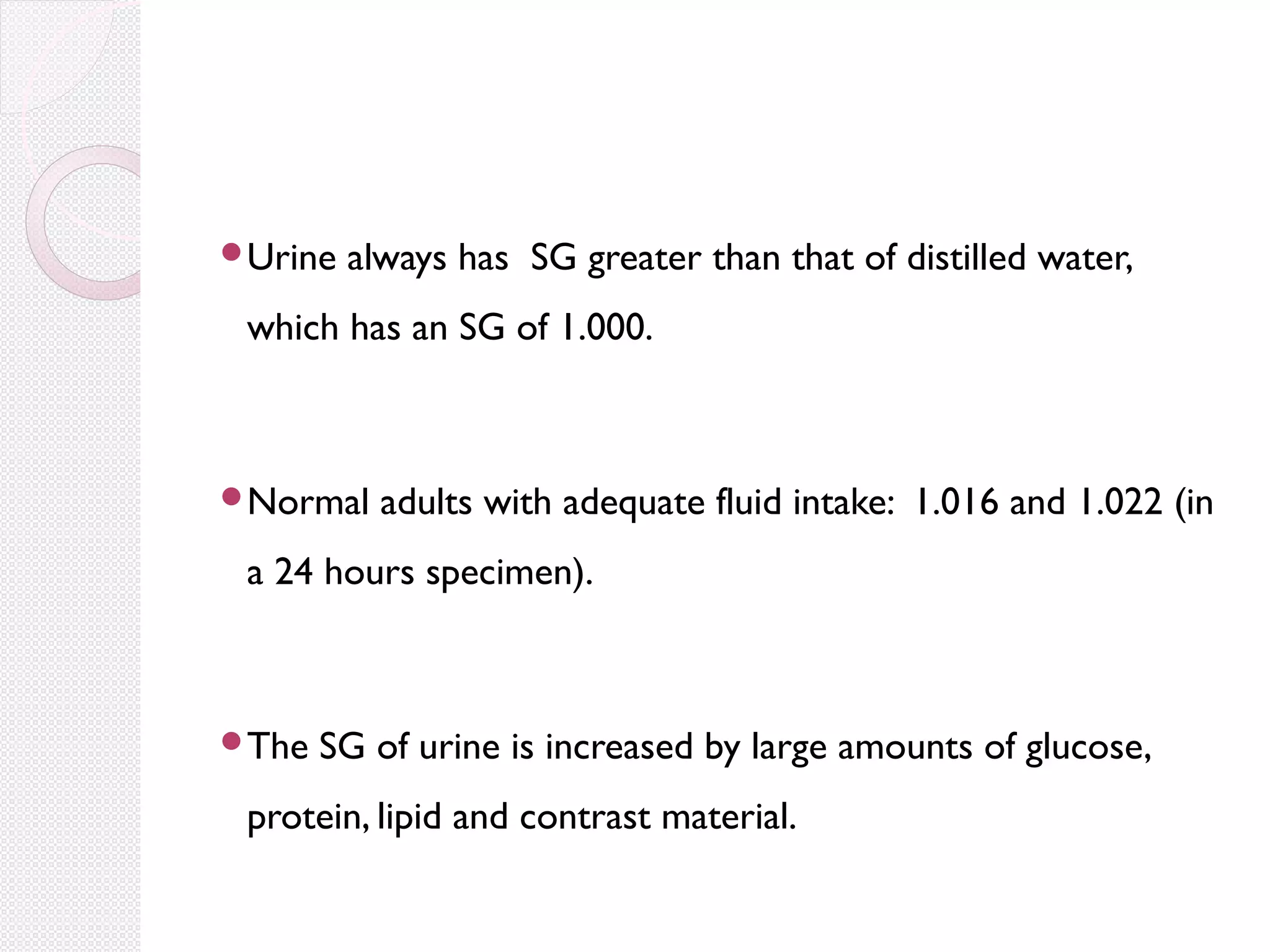 Urine

always has SG greater than that of distilled water,

which has an SG of 1.000.

Normal

adults with adequate fluid intake: 1.016 and 1.022 (in

a 24 hours specimen).

The

SG of urine is increased by large amounts of glucose,

protein, lipid and contrast material.

 