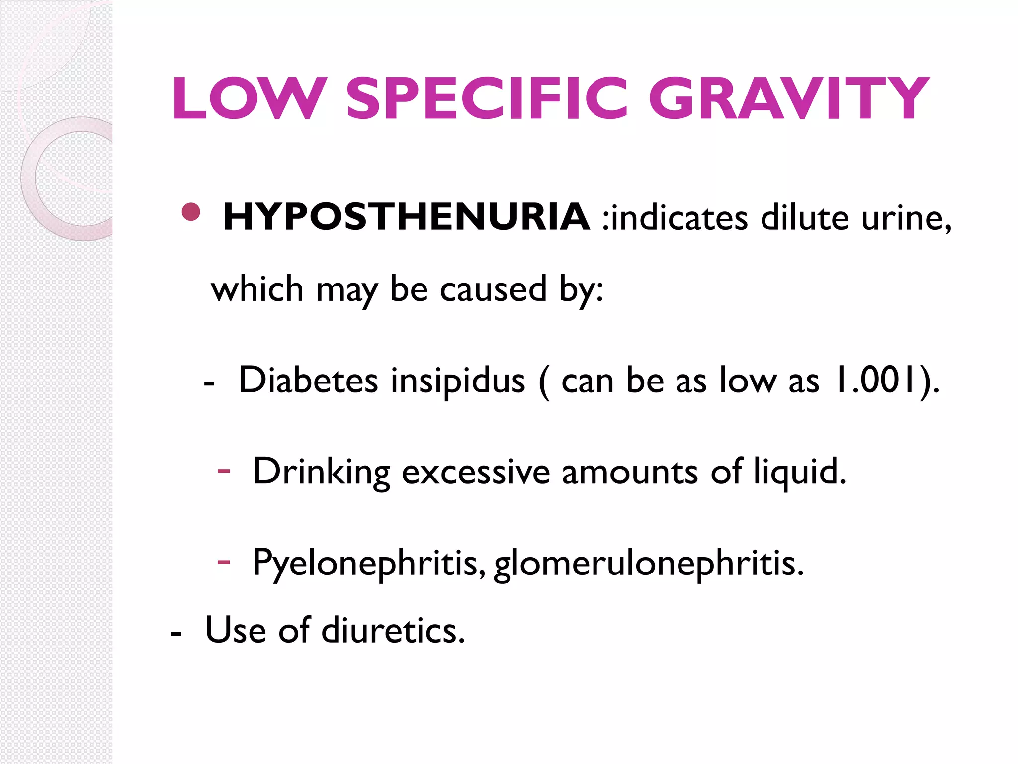 LOW SPECIFIC GRAVITY


HYPOSTHENURIA :indicates dilute urine,

which may be caused by:
- Diabetes insipidus ( can be as low as 1.001).
- Drinking excessive amounts of liquid.
- Pyelonephritis, glomerulonephritis.
- Use of diuretics.

 