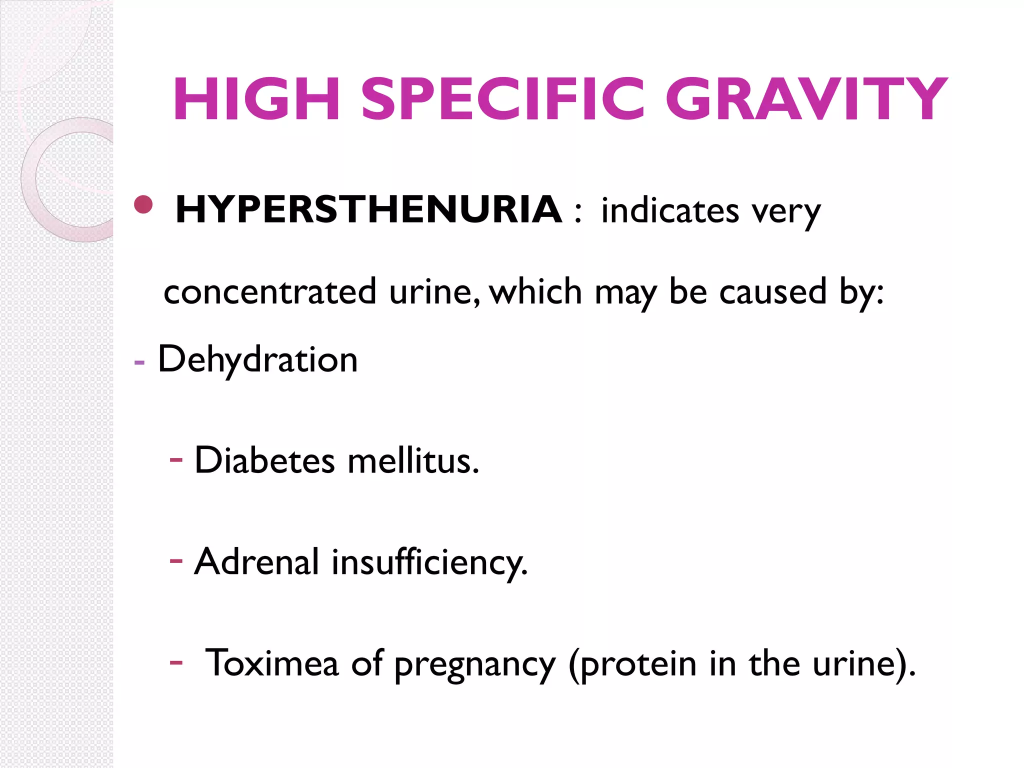 HIGH SPECIFIC GRAVITY


HYPERSTHENURIA : indicates very

concentrated urine, which may be caused by:
- Dehydration
- Diabetes mellitus.
- Adrenal insufficiency.
- Toximea of pregnancy (protein in the urine).

 