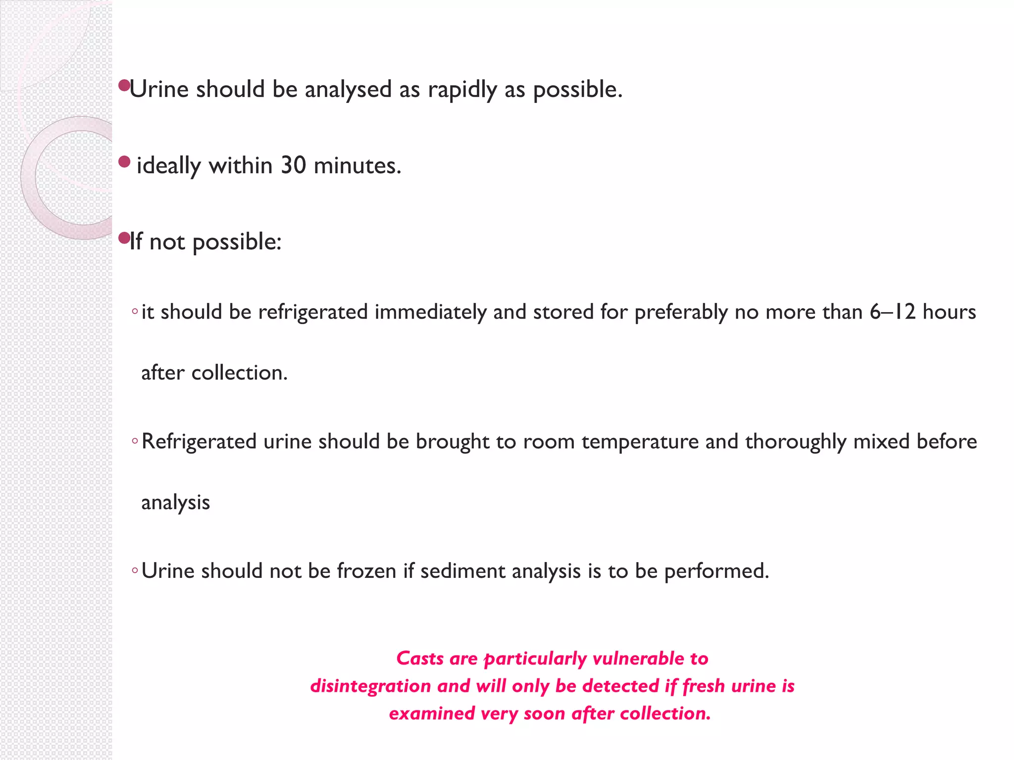 
Urine

should be analysed as rapidly as possible.

ideally

If

within 30 minutes.

not possible:

◦ it should be refrigerated immediately and stored for preferably no more than 6–12 hours
after collection.
◦ Refrigerated urine should be brought to room temperature and thoroughly mixed before
analysis
◦ Urine should not be frozen if sediment analysis is to be performed.

Casts are particularly vulnerable to
disintegration and will only be detected if fresh urine is
examined very soon after collection.

 