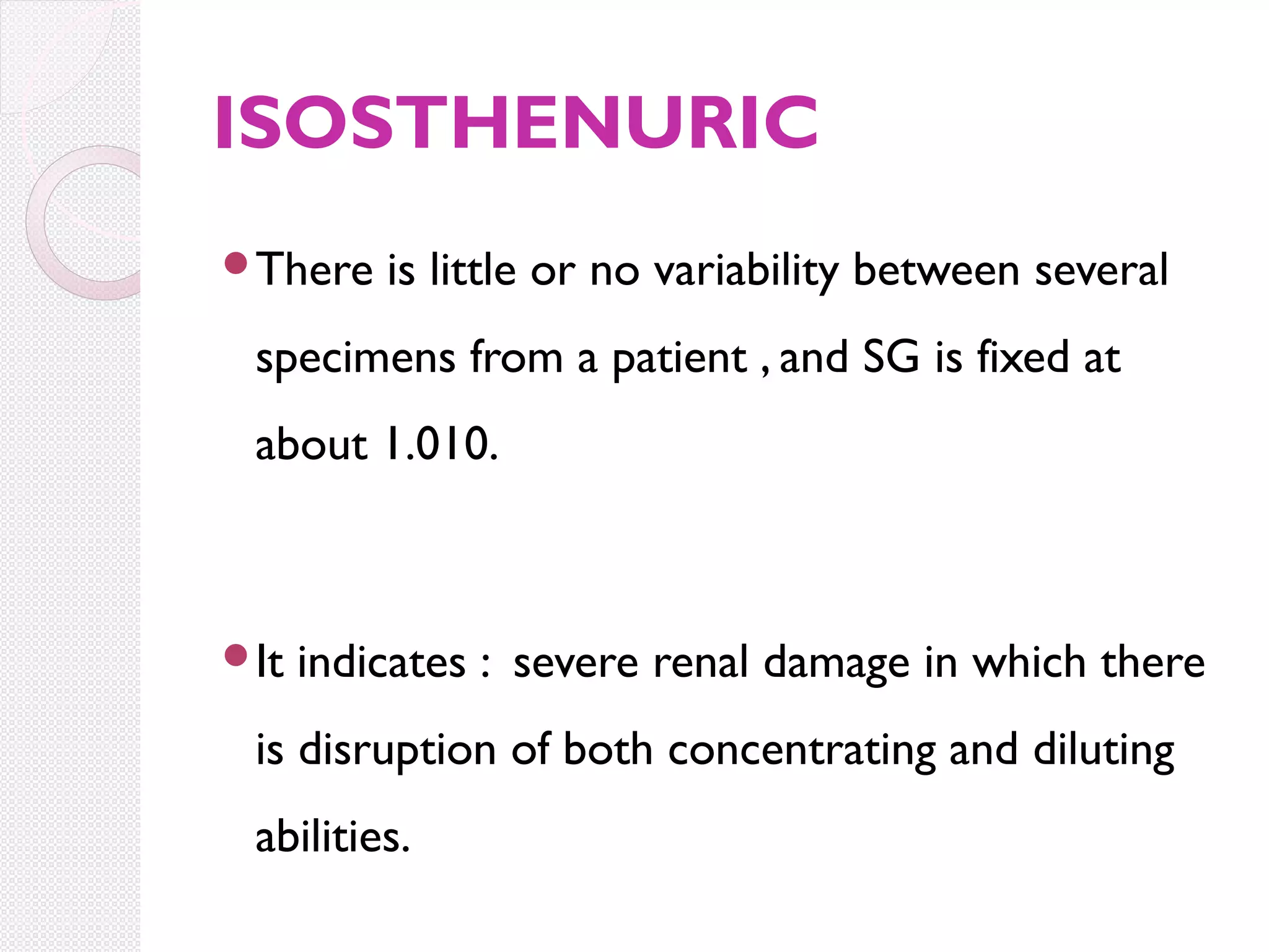 ISOSTHENURIC
There

is little or no variability between several

specimens from a patient , and SG is fixed at
about 1.010.

It

indicates : severe renal damage in which there

is disruption of both concentrating and diluting
abilities.

 
