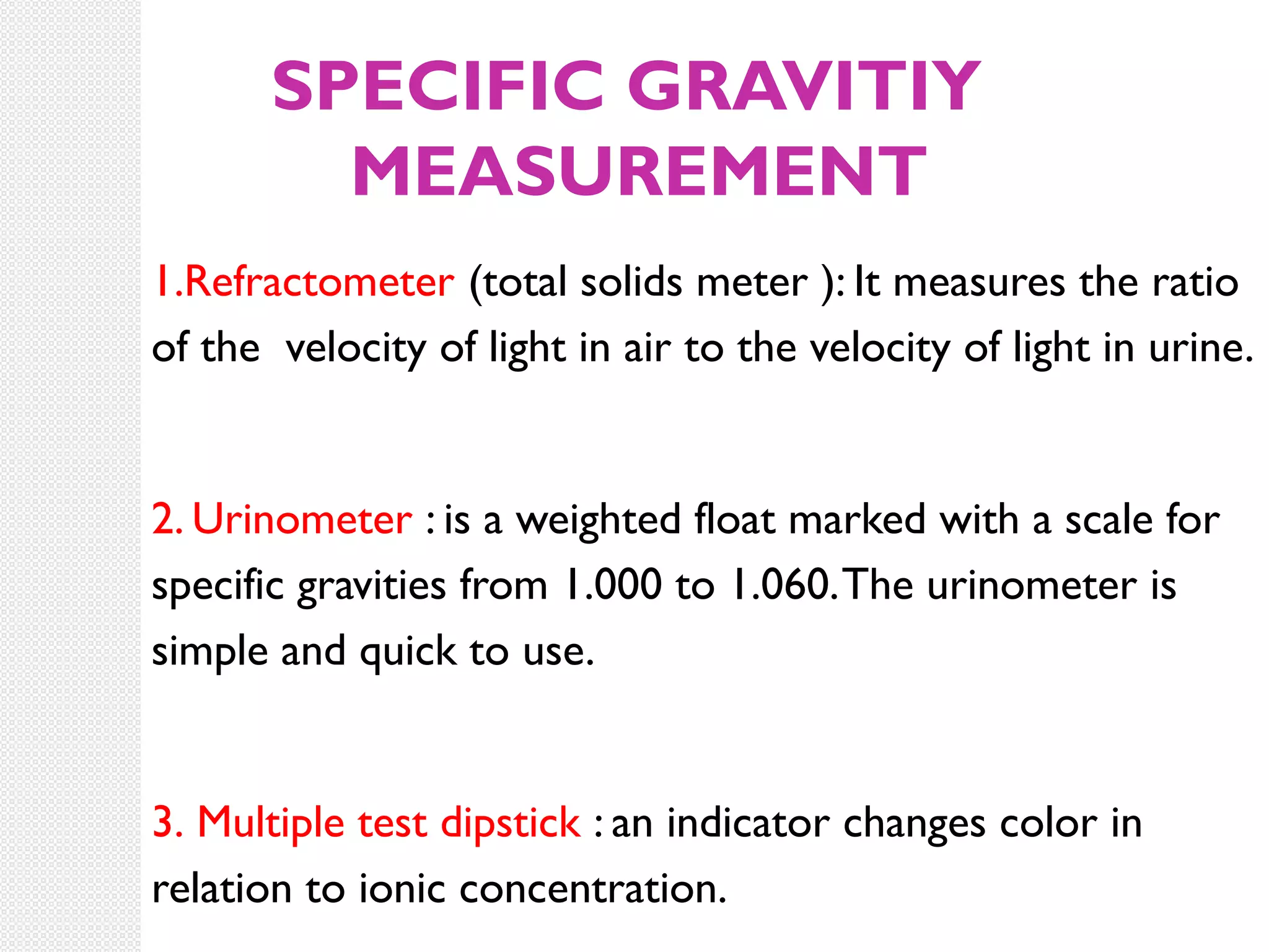 SPECIFIC GRAVITIY
MEASUREMENT
1.Refractometer (total solids meter ): It measures the ratio
of the velocity of light in air to the velocity of light in urine.

2. Urinometer : is a weighted float marked with a scale for
specific gravities from 1.000 to 1.060. The urinometer is
simple and quick to use.

3. Multiple test dipstick : an indicator changes color in
relation to ionic concentration.

 