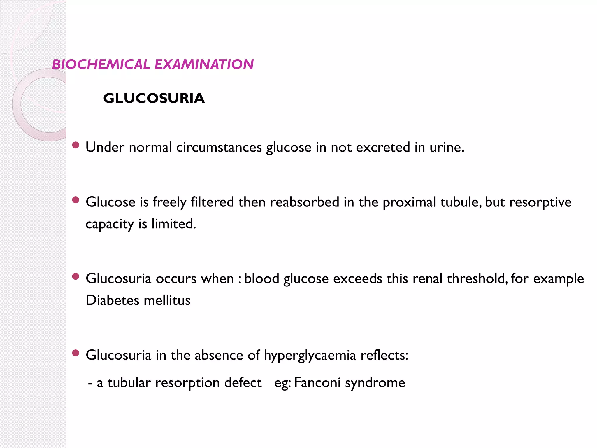 BIOCHEMICAL EXAMINATION

GLUCOSURIA
 Under

normal circumstances glucose in not excreted in urine.

 Glucose

is freely filtered then reabsorbed in the proximal tubule, but resorptive
capacity is limited.

 Glucosuria

occurs when : blood glucose exceeds this renal threshold, for example
Diabetes mellitus

 Glucosuria

in the absence of hyperglycaemia reflects:

- a tubular resorption defect eg: Fanconi syndrome

 