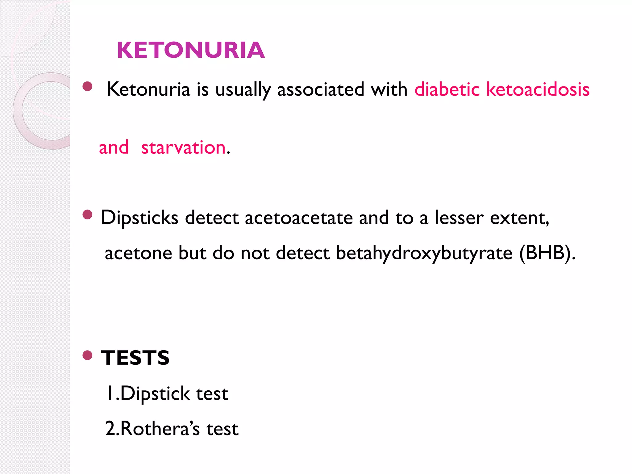 KETONURIA


Ketonuria is usually associated with diabetic ketoacidosis
and starvation.

 Dipsticks

detect acetoacetate and to a lesser extent,

acetone but do not detect betahydroxybutyrate (BHB).

 TESTS

1.Dipstick test
2.Rothera’s test

 