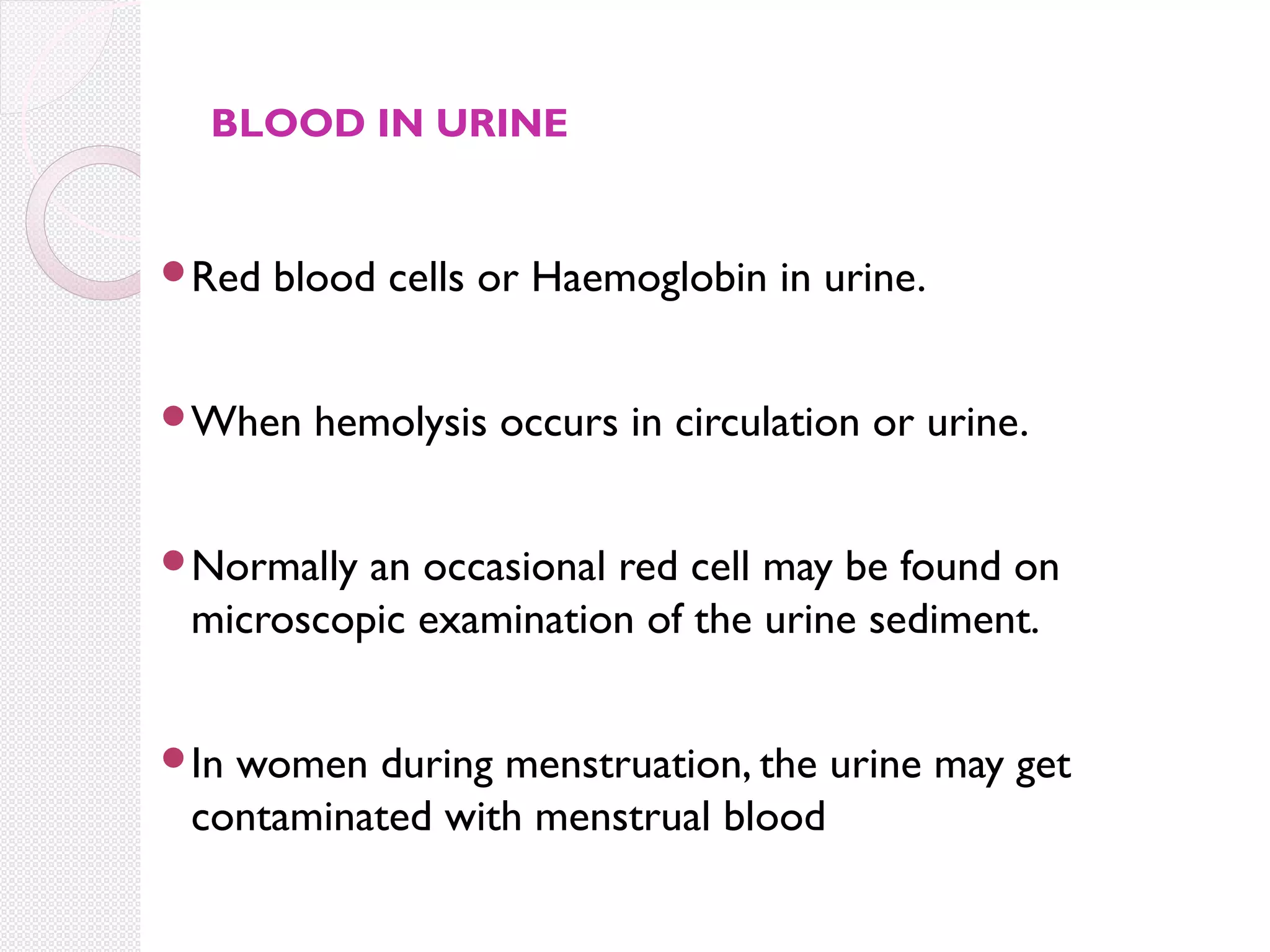 BLOOD IN URINE

Red

blood cells or Haemoglobin in urine.

When

hemolysis occurs in circulation or urine.

Normally

an occasional red cell may be found on
microscopic examination of the urine sediment.

In

women during menstruation, the urine may get
contaminated with menstrual blood

 