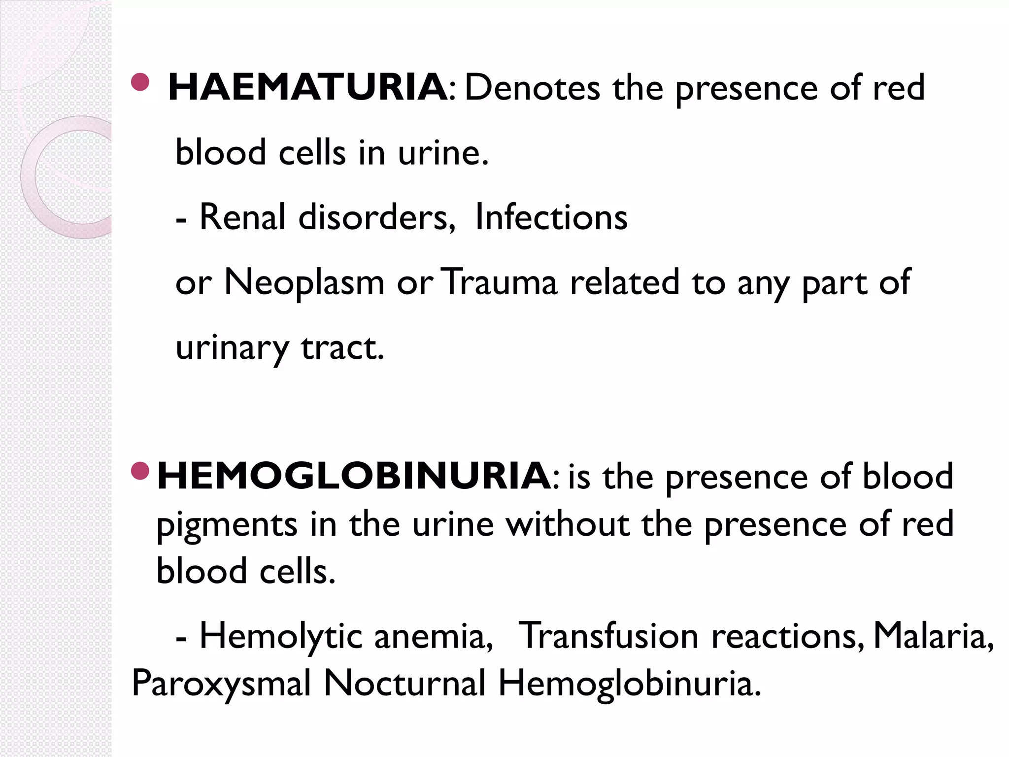  HAEMATURIA: Denotes

the presence of red

blood cells in urine.
- Renal disorders, Infections
or Neoplasm or Trauma related to any part of
urinary tract.
HEMOGLOBINURIA: is

the presence of blood
pigments in the urine without the presence of red
blood cells.

- Hemolytic anemia, Transfusion reactions, Malaria,
Paroxysmal Nocturnal Hemoglobinuria.

 