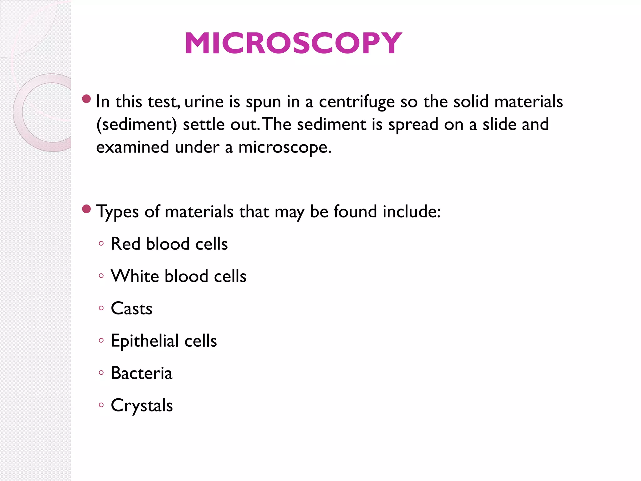 MICROSCOPY
In

this test, urine is spun in a centrifuge so the solid materials
(sediment) settle out. The sediment is spread on a slide and
examined under a microscope.

Types

of materials that may be found include:

◦ Red blood cells
◦ White blood cells
◦ Casts
◦ Epithelial cells
◦ Bacteria
◦ Crystals

 