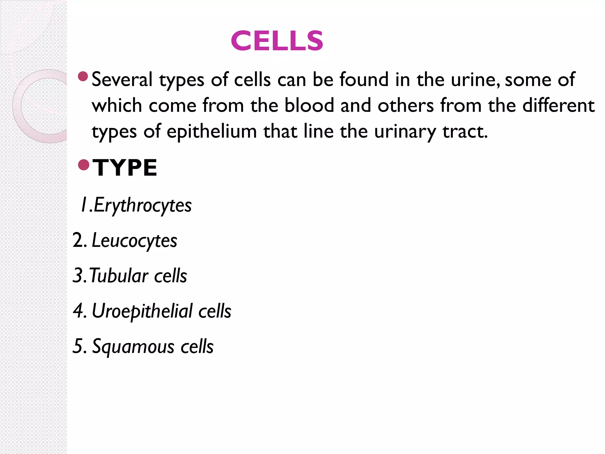 CELLS
Several

types of cells can be found in the urine, some of
which come from the blood and others from the different
types of epithelium that line the urinary tract.

TYPE

1.Erythrocytes
2. Leucocytes
3.Tubular cells
4. Uroepithelial cells
5. Squamous cells

 