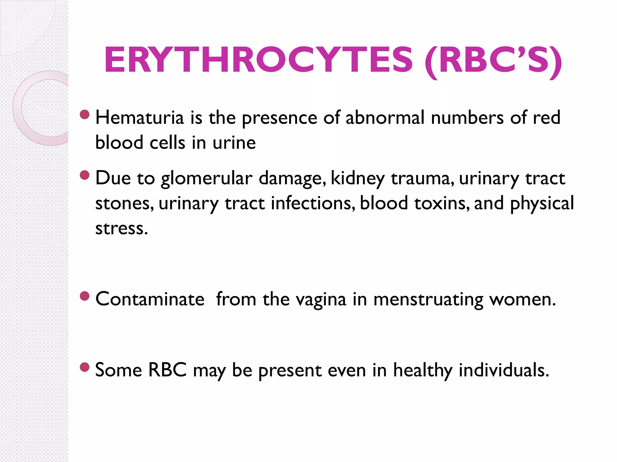 ERYTHROCYTES (RBC’S)
Hematuria

is the presence of abnormal numbers of red
blood cells in urine

Due

to glomerular damage, kidney trauma, urinary tract
stones, urinary tract infections, blood toxins, and physical
stress.

Contaminate

Some

from the vagina in menstruating women.

RBC may be present even in healthy individuals.

 