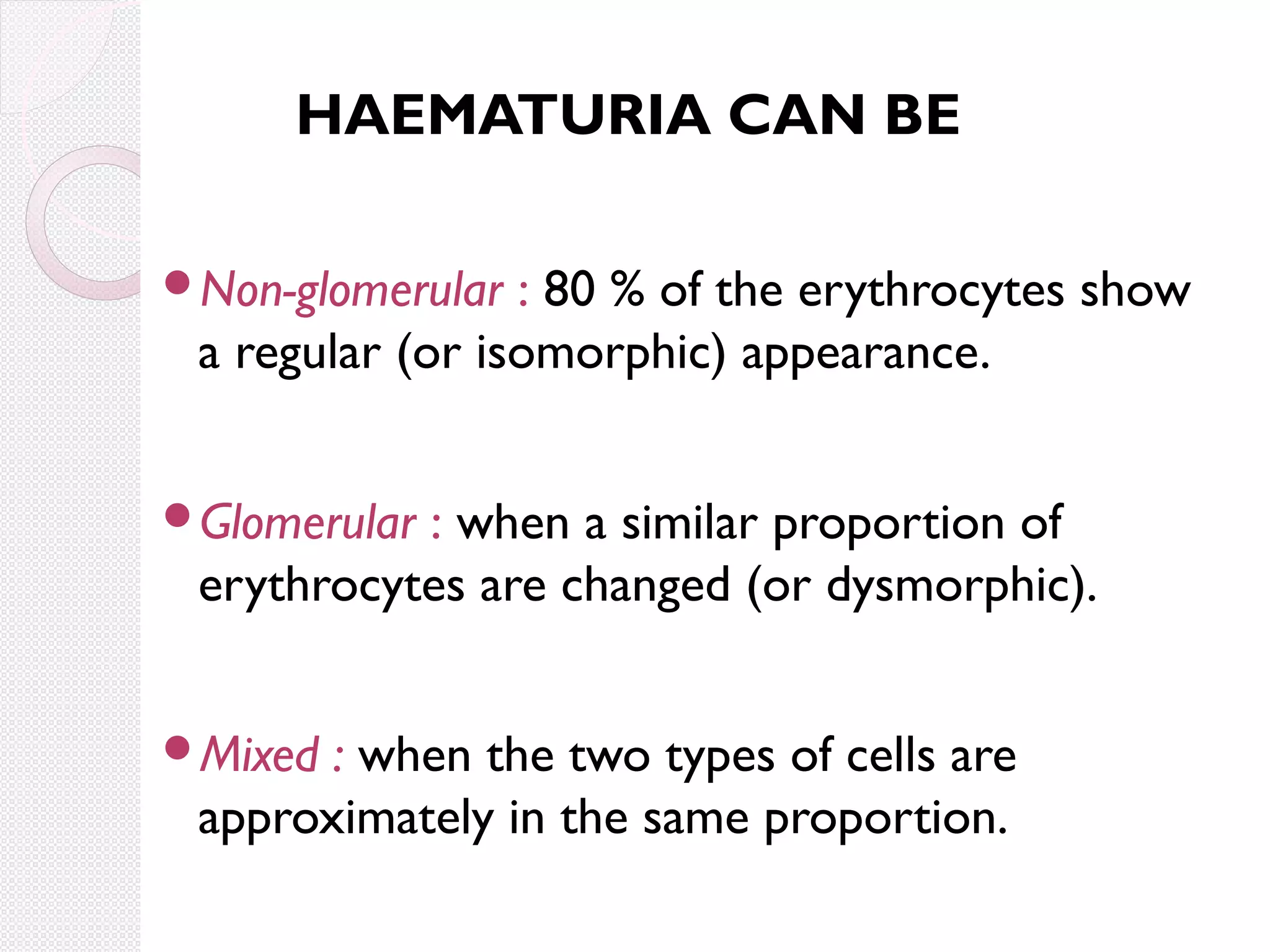 HAEMATURIA CAN BE
Non-glomerular

: 80 % of the erythrocytes show
a regular (or isomorphic) appearance.

Glomerular

: when a similar proportion of
erythrocytes are changed (or dysmorphic).

Mixed

: when the two types of cells are
approximately in the same proportion.

 