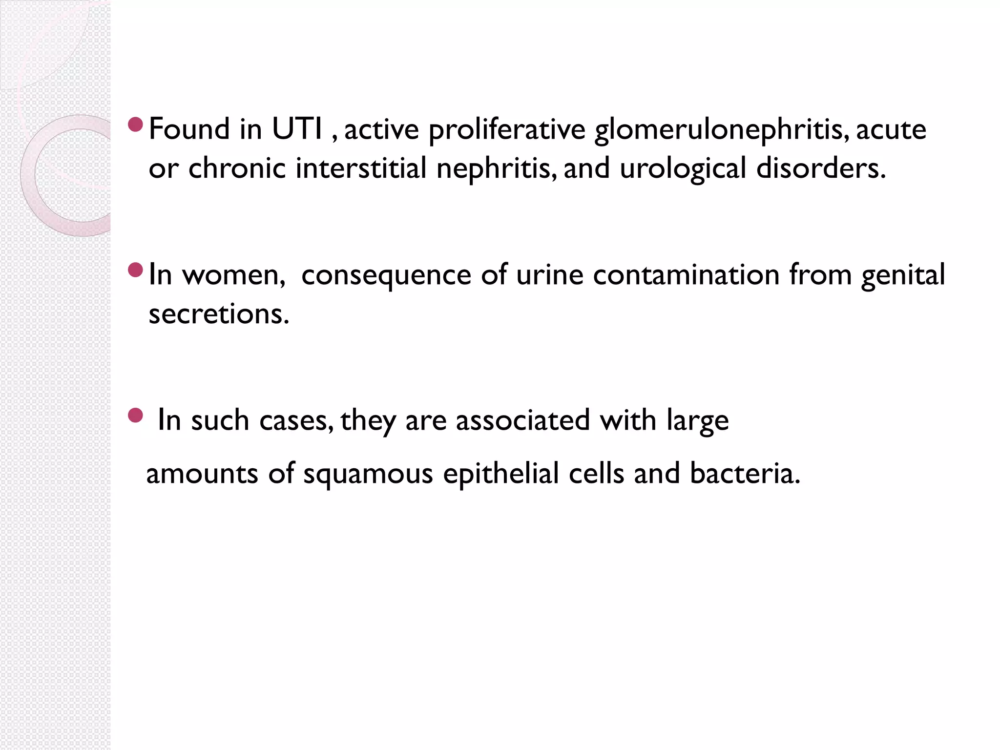 Found

in UTI , active proliferative glomerulonephritis, acute
or chronic interstitial nephritis, and urological disorders.

In

women, consequence of urine contamination from genital
secretions.

 In

such cases, they are associated with large

amounts of squamous epithelial cells and bacteria.

 