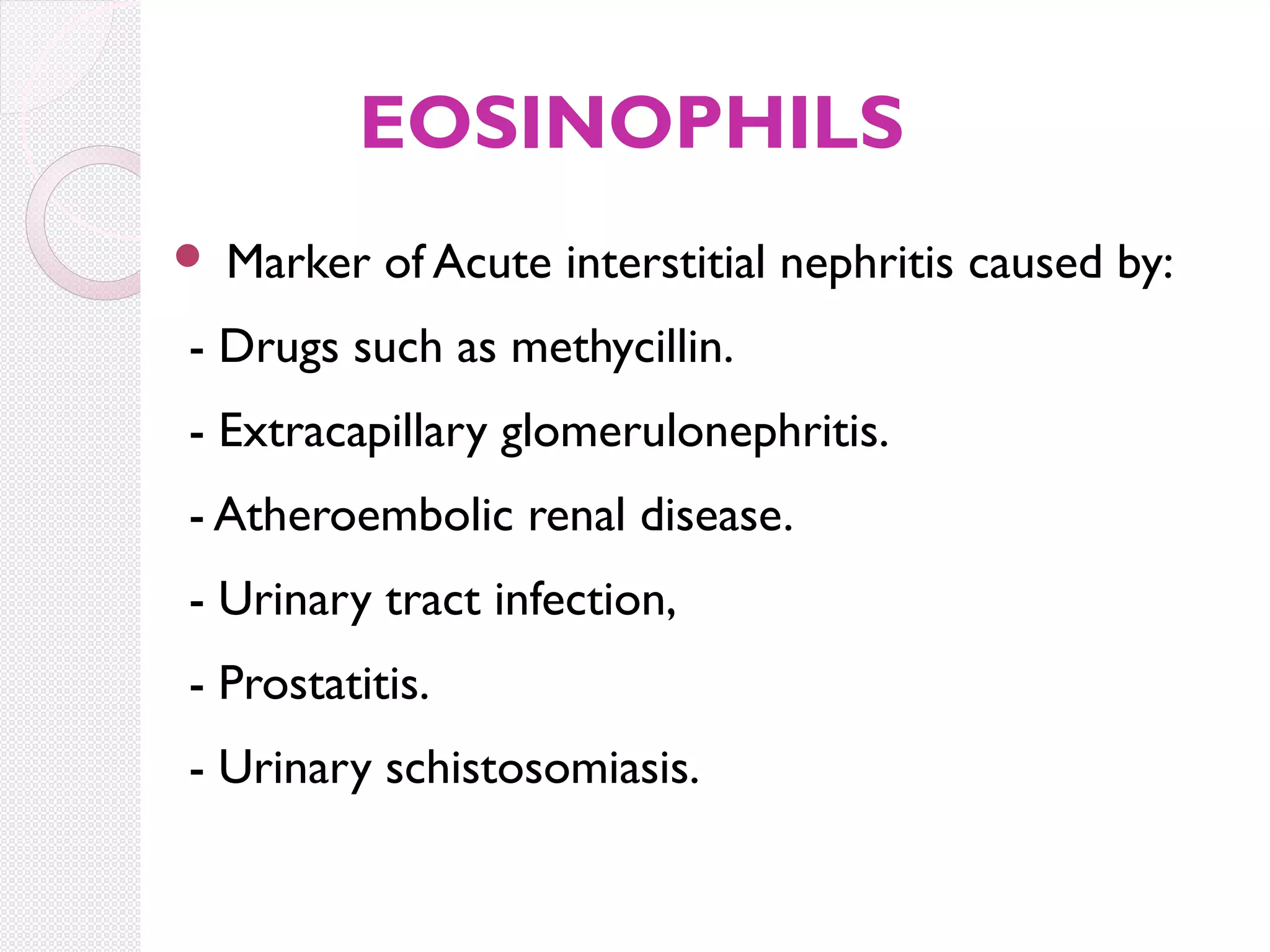 EOSINOPHILS


Marker of Acute interstitial nephritis caused by:

- Drugs such as methycillin.
- Extracapillary glomerulonephritis.
- Atheroembolic renal disease.
- Urinary tract infection,
- Prostatitis.
- Urinary schistosomiasis.

 
