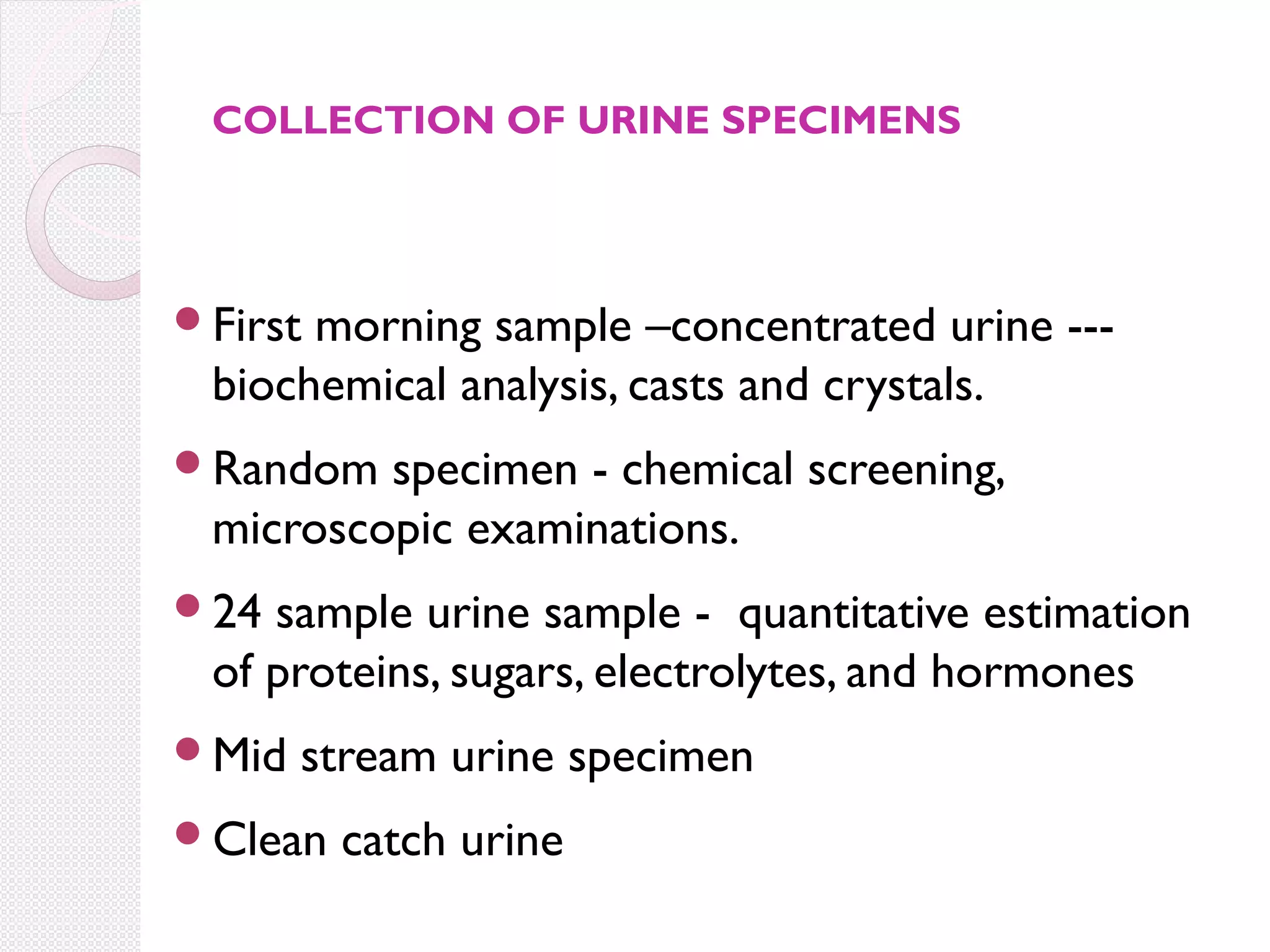 COLLECTION OF URINE SPECIMENS

First

morning sample –concentrated urine --biochemical analysis, casts and crystals.

Random

specimen - chemical screening,
microscopic examinations.

24

sample urine sample - quantitative estimation
of proteins, sugars, electrolytes, and hormones

Mid

stream urine specimen

Clean

catch urine

 