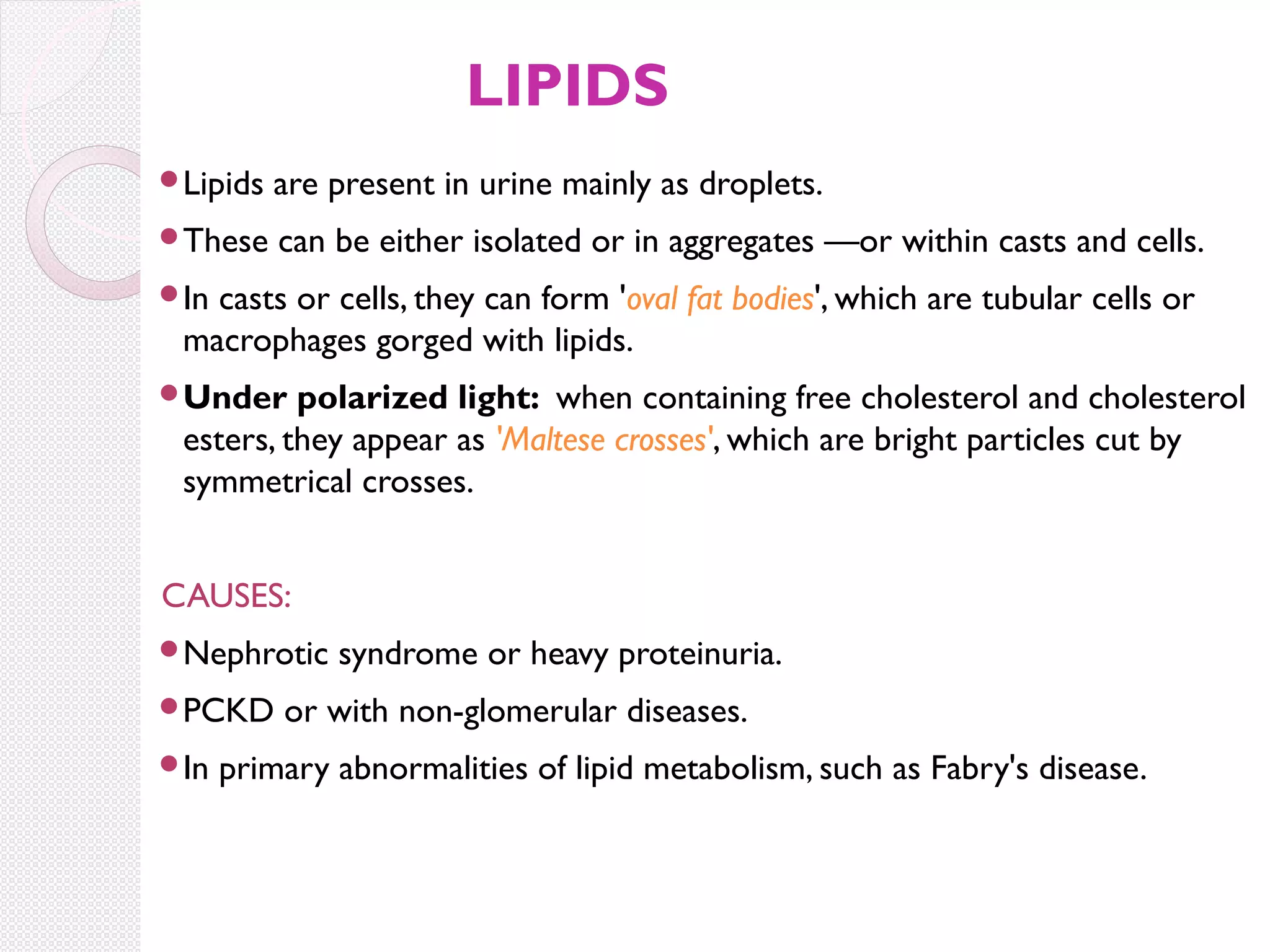 LIPIDS
Lipids

are present in urine mainly as droplets.

These

can be either isolated or in aggregates —or within casts and cells.

In

casts or cells, they can form 'oval fat bodies', which are tubular cells or
macrophages gorged with lipids.

Under

polarized light: when containing free cholesterol and cholesterol
esters, they appear as 'Maltese crosses', which are bright particles cut by
symmetrical crosses.

CAUSES:
Nephrotic
PCKD
In

syndrome or heavy proteinuria.

or with non-glomerular diseases.

primary abnormalities of lipid metabolism, such as Fabry's disease.

 