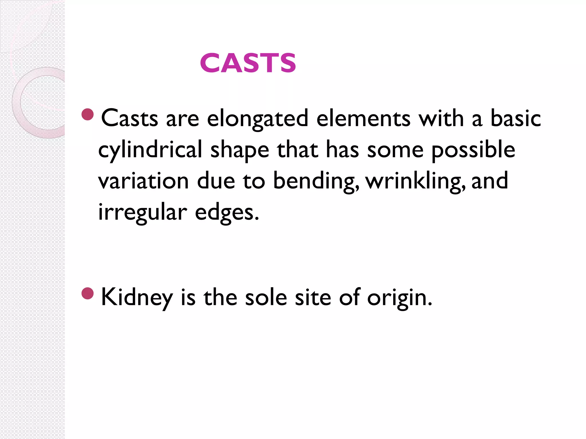 CASTS
Casts

are elongated elements with a basic
cylindrical shape that has some possible
variation due to bending, wrinkling, and
irregular edges.

Kidney

is the sole site of origin.

 